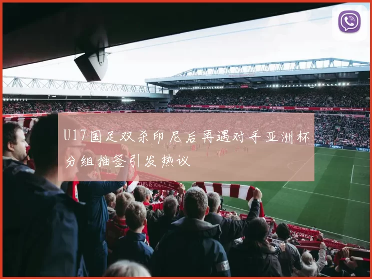 U17国足双杀印尼后再遇对手亚洲杯分组抽签引发热议