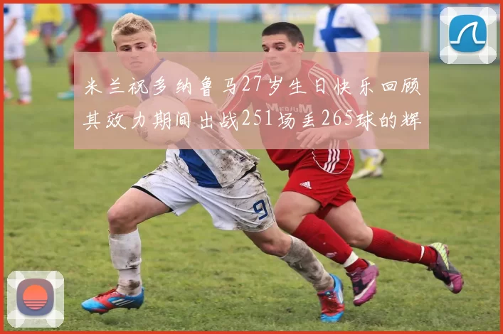 米兰祝多纳鲁马27岁生日快乐回顾其效力期间出战251场丢265球的辉煌历程