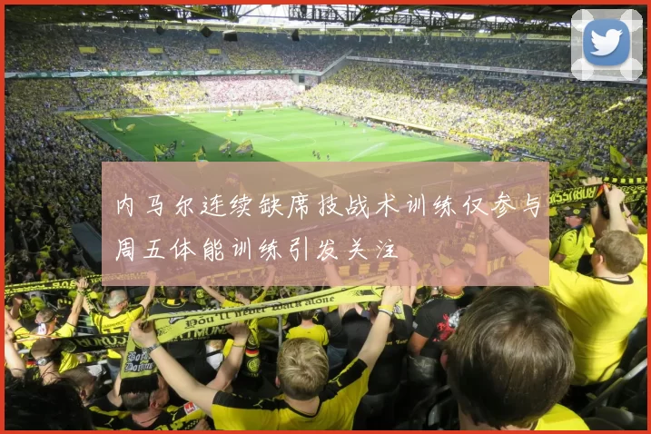 内马尔连续缺席技战术训练仅参与周五体能训练引发关注