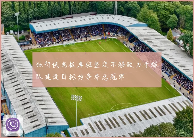 独行侠老板库班坚定不移致力于球队建设目标为争夺总冠军