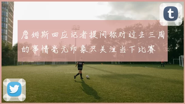 詹姆斯回应记者提问称对过去三周的事情毫无印象只关注当下比赛