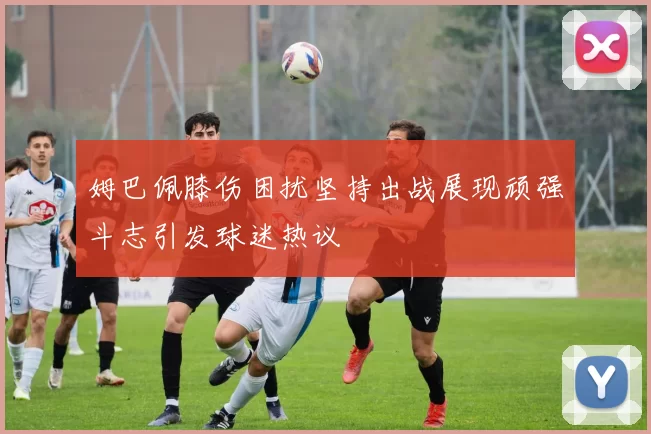姆巴佩膝伤困扰坚持出战展现顽强斗志引发球迷热议