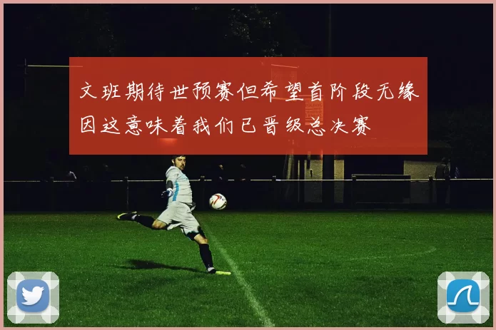 文班期待世预赛但希望首阶段无缘因这意味着我们已晋级总决赛