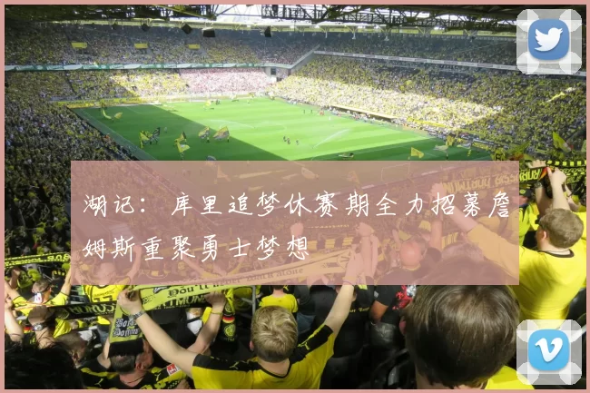 湖记：库里追梦休赛期全力招募詹姆斯重聚勇士梦想