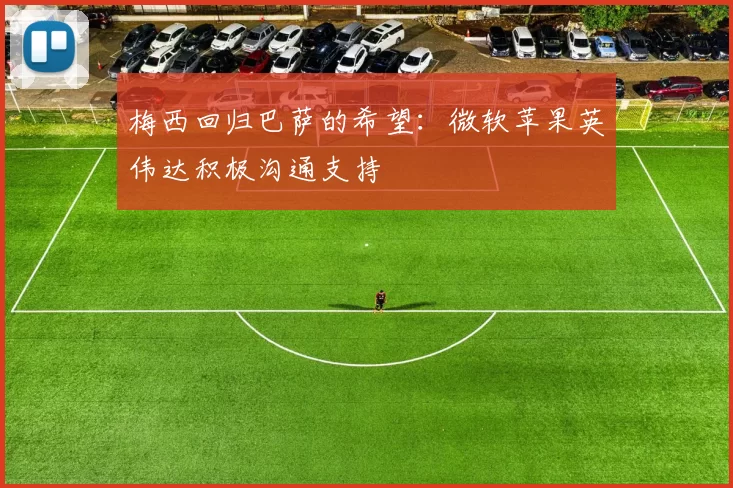 梅西回归巴萨的希望：微软苹果英伟达积极沟通支持