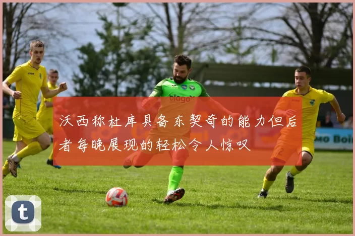 沃西称杜库具备东契奇的能力但后者每晚展现的轻松令人惊叹