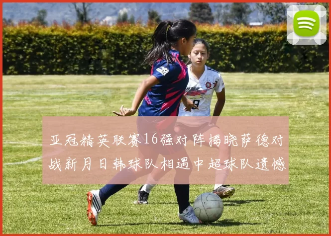 亚冠精英联赛16强对阵揭晓萨德对战新月日韩球队相遇中超球队遗憾出局